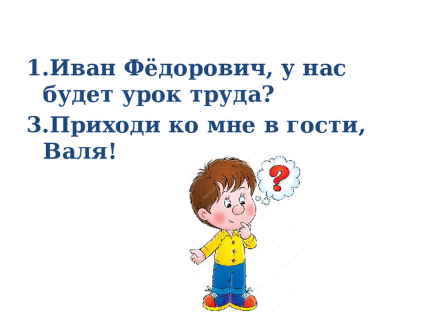 1.Иван Фёдорович, у нас будет урок труда? 3.Приходи ко мне в гости, Валя! 