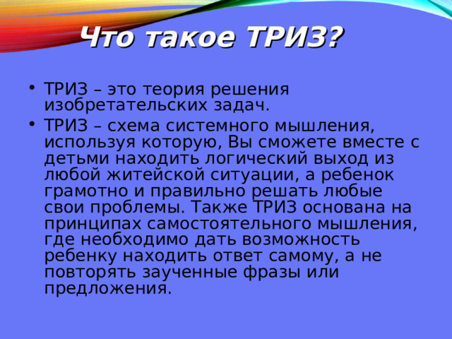 Что такое ТРИЗ? ТРИЗ – это теория решения изобретательских задач. ТРИЗ – схема системного мышления, используя которую, Вы сможете вместе с детьми находить логический выход из любой житейской ситуации, а ребенок грамотно и правильно решать любые свои проблемы. Также ТРИЗ основана на принципах самостоятельного мышления, где необходимо дать возможность ребенку находить ответ самому, а не повторять заученные фразы или предложения. 