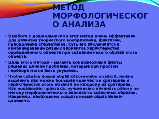  МЕТОД МОРФОЛОГИЧЕСКОГО АНАЛИЗА   В работе с дошкольниками этот метод очень эффективен для развития творческого воображения, фантазии, преодоления стереотипов. Суть его заключается в комбинировании разных вариантов характеристик определённого объекта при создании нового образа этого объекта. Цель этого метода - выявить все возможные факты решения данной проблемы, которые при простом переборе могли быть упущены. Чтобы создать новый образ какого-либо объекта, нужно выделить как можно большее количество критериев и характеристик этого объекта по каждому из критериев. Как показывает практика, лучше всего начинать работу по методу морфологического анализа со сказочных образов. Например, необходимо создать новый образ Ивана-царевича.  