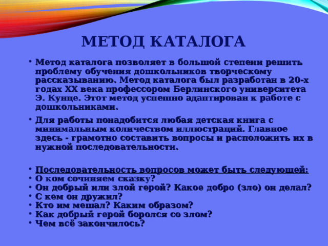 МЕТОД КАТАЛОГА   Метод каталога позволяет в большой степени решить проблему обучения дошкольников творческому рассказыванию. Метод каталога был разработан в 20-х годах XX века профессором Берлинского университета Э. Кунце. Этот метод успешно адаптирован к работе с дошкольниками. Для работы понадобится любая детская книга с минимальным количеством иллюстраций. Главное здесь - грамотно составить вопросы и расположить их в нужной последовательности.  Последовательность вопросов может быть следующей: О ком сочиняем сказку? Он добрый или злой герой? Какое добро (зло) он делал? С кем он дружил? Кто им мешал? Каким образом? Как добрый герой боролся со злом? Чем всё закончилось?   