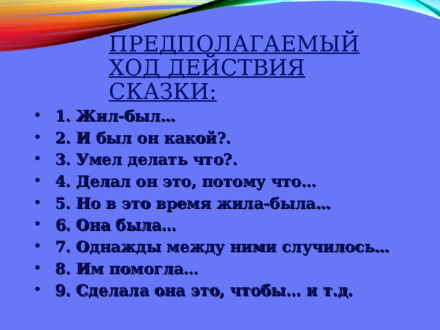 ПРЕДПОЛАГАЕМЫЙ ХОД ДЕЙСТВИЯ СКАЗКИ: 1. Жил-был… 2. И был он какой?. 3. Умел делать что?. 4. Делал он это, потому что… 5. Но в это время жила-была… 6. Она была… 7. Однажды между ними случилось… 8. Им помогла… 9. Сделала она это, чтобы… и т.д. 