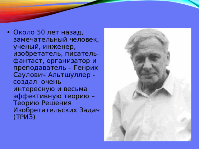 Около 50 лет назад, замечательный человек, ученый, инженер, изобретатель, писатель-фантаст, организатор и преподаватель – Генрих Саулович Альтшуллер - создал очень интересную и весьма эффективную теорию – Теорию Решения Изобретательских Задач (ТРИЗ) 