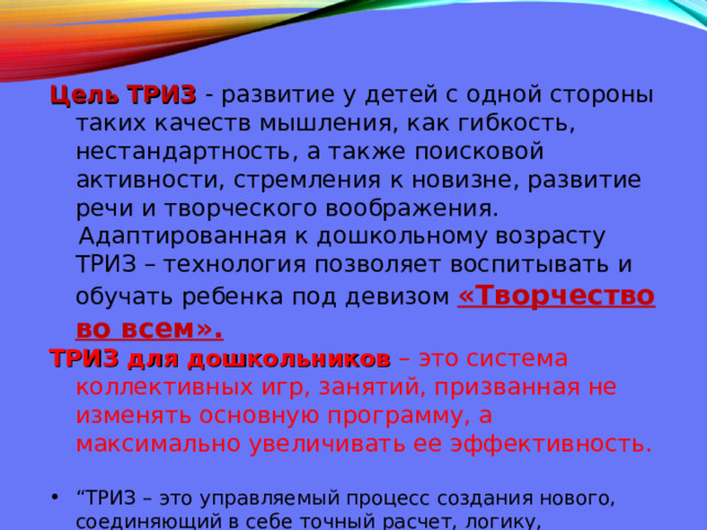  Цель ТРИЗ - развитие у детей с одной стороны таких качеств мышления, как гибкость, нестандартность, а также поисковой активности, стремления к новизне, развитие речи и творческого воображения.  Адаптированная к дошкольному возрасту ТРИЗ – технология позволяет воспитывать и обучать ребенка под девизом «Творчество во всем». ТРИЗ для дошкольников – это система коллективных игр, занятий, призванная не изменять основную программу, а максимально увеличивать ее эффективность.   “ ТРИЗ – это управляемый процесс создания нового, соединяющий в себе точный расчет, логику, интуицию”, так считал основатель теории Г.С.Альтшуллер и его последователи.   