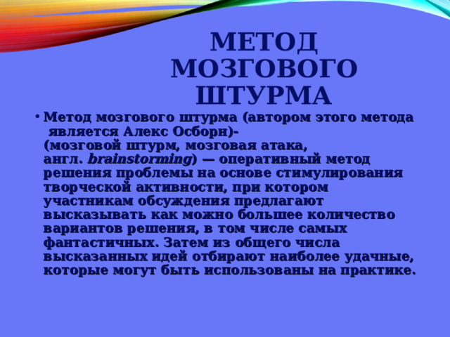 МЕТОД МОЗГОВОГО ШТУРМА Метод мозгового штурма (автором этого метода является Алекс Осборн)-  (мозговой штурм, мозговая атака, англ.  brainstorming ) — оперативный метод решения проблемы на основе стимулирования творческой активности, при котором участникам обсуждения предлагают высказывать как можно большее количество вариантов решения, в том числе самых фантастичных. Затем из общего числа высказанных идей отбирают наиболее удачные, которые могут быть использованы на практике.   