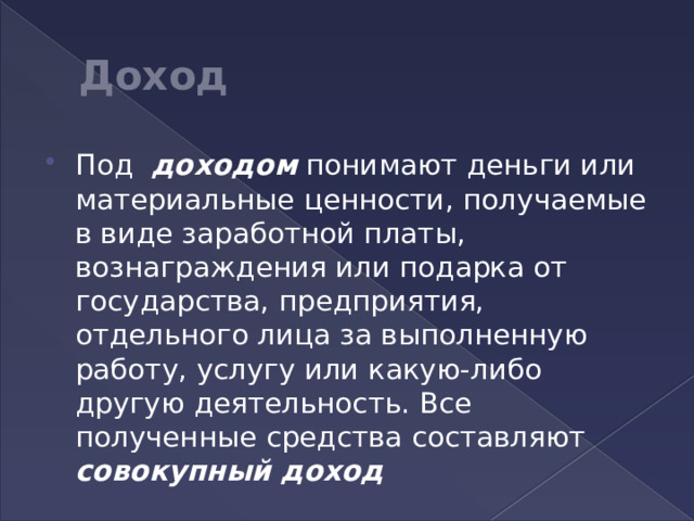 Доход Под доходом понимают деньги или материальные ценности, получаемые в виде заработной платы, вознаграждения или подарка от государства, предприятия, отдельного лица за выполненную работу, услугу или какую-либо другую деятельность. Все полученные средства составляют совокупный доход 