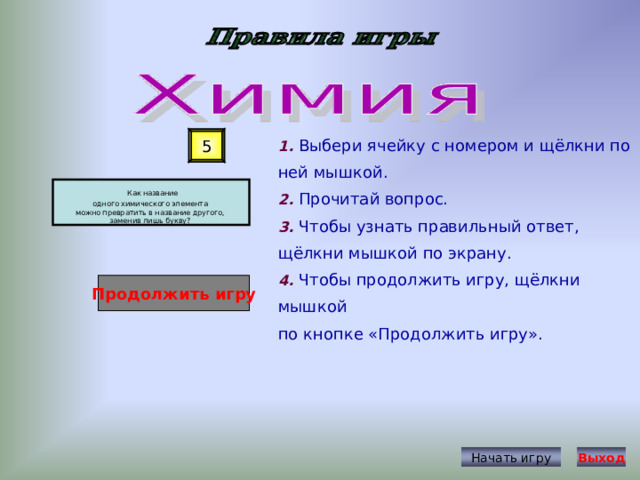 1. Выбери ячейку с номером и щёлкни по ней мышкой. 2. Прочитай вопрос. 3. Чтобы узнать правильный ответ, щёлкни мышкой по экрану. 4. Чтобы продолжить игру, щёлкни мышкой по кнопке «Продолжить игру». 5  Как название одного химического элемента можно превратить в название другого, заменив лишь букву? Продолжить игру Начать игру Выход 