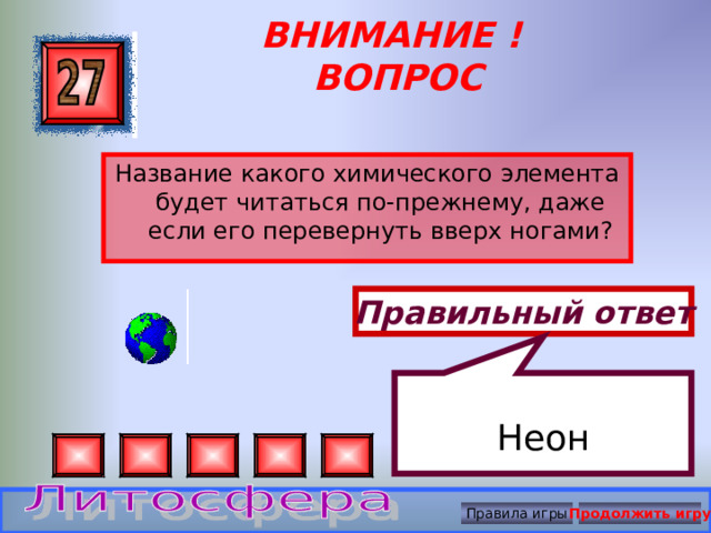 Неон ВНИМАНИЕ ! ВОПРОС Название какого химического элемента будет читаться по-прежнему, даже если его перевернуть вверх ногами? Правильный ответ Правила игры Продолжить игру 