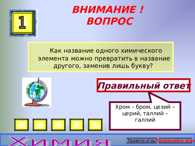 Хром – бром, цезий – церий, таллий – галлий ВНИМАНИЕ ! ВОПРОС   Как название одного химического элемента можно превратить в название другого, заменив лишь букву? Правильный ответ Правила игры Продолжить игру 