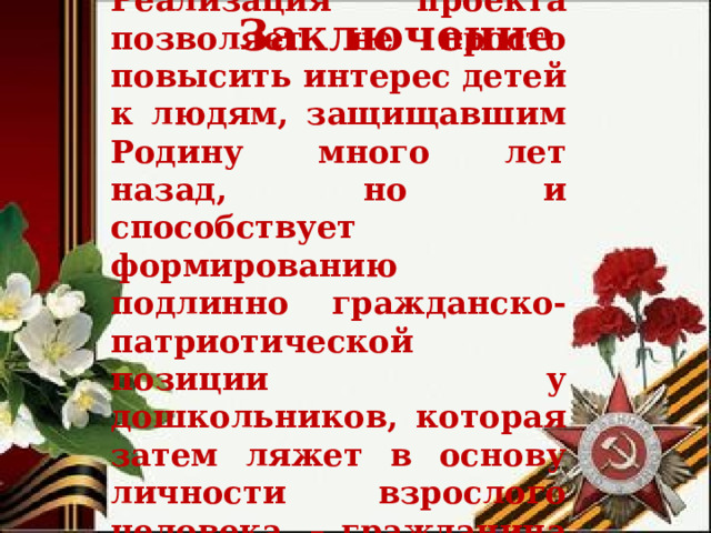 Реализация проекта позволяет не просто повысить интерес детей к людям, защищавшим Родину много лет назад, но и способствует формированию подлинно гражданско-патриотической позиции у дошкольников, которая затем ляжет в основу личности взрослого человека, – гражданина своей страны. Заключение  