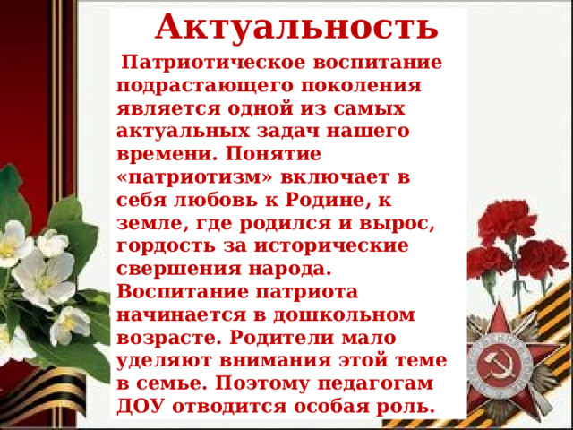 Актуальность   Патриотическое воспитание подрастающего поколения является одной из самых актуальных задач нашего времени. Понятие «патриотизм» включает в себя любовь к Родине, к земле, где родился и вырос, гордость за исторические свершения народа. Воспитание патриота начинается в дошкольном возрасте. Родители мало уделяют внимания этой теме в семье. Поэтому педагогам ДОУ отводится особая роль. 
