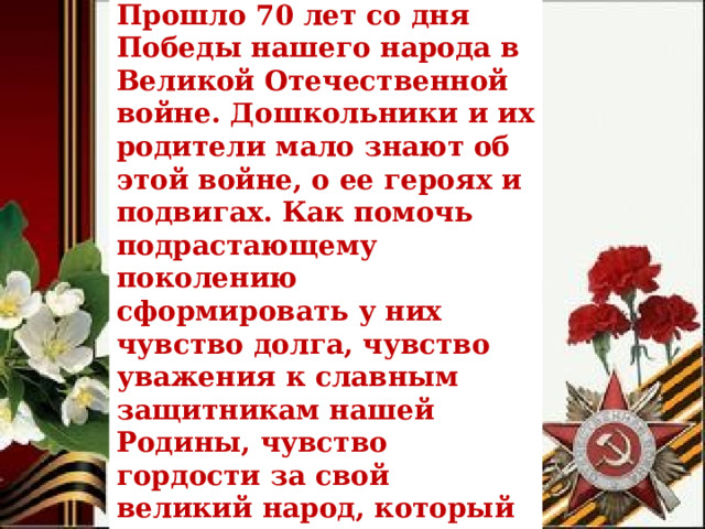 Проблема Прошло 70 лет со дня Победы нашего народа в Великой Отечественной войне. Дошкольники и их родители мало знают об этой войне, о ее героях и подвигах. Как помочь подрастающему поколению сформировать у них чувство долга, чувство уважения к славным защитникам нашей Родины, чувство гордости за свой великий народ, который подарил нам счастливую жизнь? 
