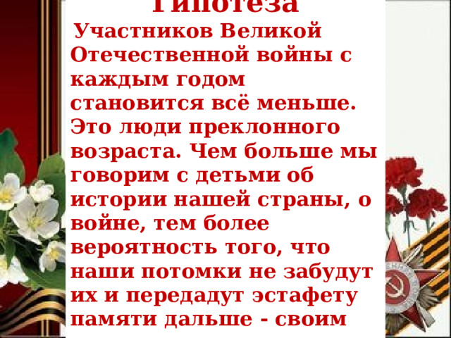 Гипотеза   Участников Великой Отечественной войны с каждым годом становится всё меньше. Это люди преклонного возраста. Чем больше мы говорим с детьми об истории нашей страны, о войне, тем более вероятность того, что наши потомки не забудут их и передадут эстафету памяти дальше - своим детям и внукам.        