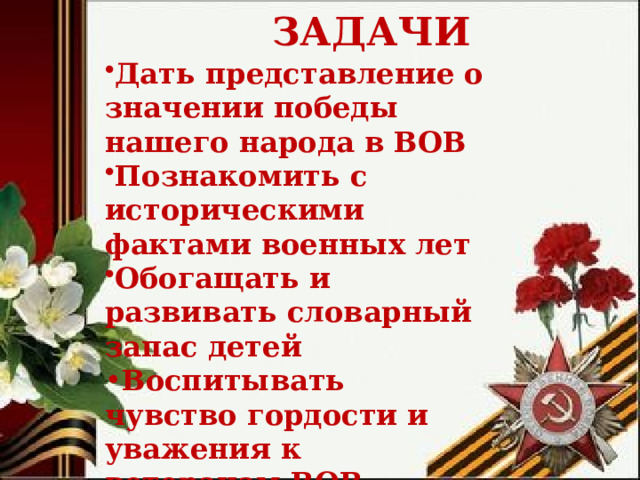  ЗАДАЧИ Дать представление о значении победы нашего народа в ВОВ Познакомить с историческими фактами военных лет Обогащать и развивать словарный запас детей Воспитывать чувство гордости и уважения к ветеранам ВОВ        