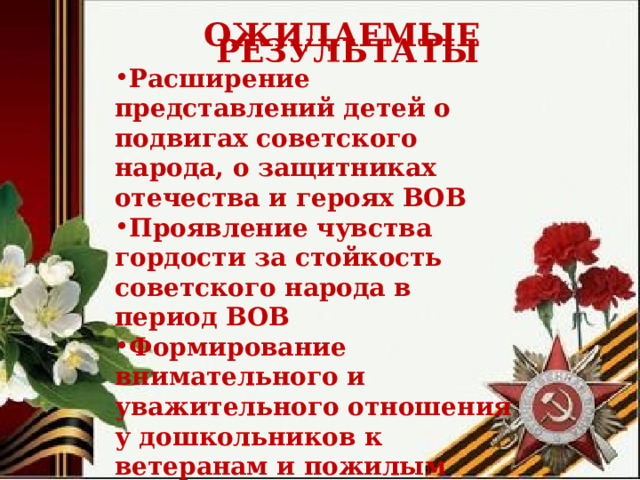  ОЖИДАЕМЫЕ РЕЗУЛЬТАТЫ Расширение представлений детей о подвигах советского народа, о защитниках отечества и героях ВОВ Проявление чувства гордости за стойкость советского народа в период ВОВ Формирование внимательного и уважительного отношения у дошкольников к ветеранам и пожилым людям. 