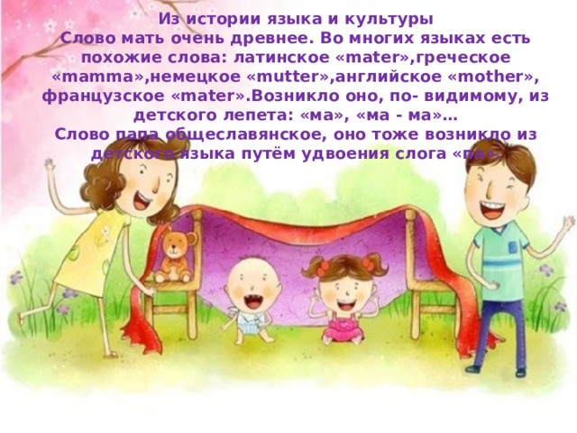 Из истории языка и культуры Слово мать очень древнее. Во многих языках есть похожие слова: латинское «mater»,греческое «mamma»,немецкое «mutter»,английское «mother», французское «mater».Возникло оно, по- видимому, из детского лепета: «ма», «ма - ма»… Слово папа общеславянское, оно тоже возникло из детского языка путём удвоения слога «па». 