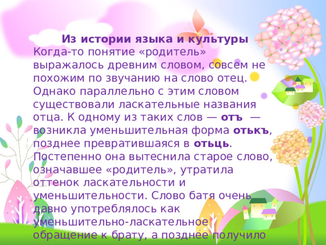 Из истории языка и культуры Когда-то понятие «родитель» выражалось древним словом, совсем не похожим по звучанию на слово отец. Однако параллельно с этим словом существовали ласкательные названия отца. К одному из таких слов — отъ — возникла уменьшительная форма отькъ , позднее превратившаяся в отьць . Постепенно она вытеснила старое слово, означавшее «родитель», утратила оттенок ласкательности и уменьшительности. Слово батя очень давно употреблялось как уменьшительно-ласкательное обращение к брату, а позднее получило значение «отец». 