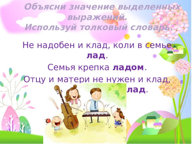  Объясни значение выделенных выражений.  Используй толковый словарь. Не надобен и клад, коли в семье лад . Семья крепка ладом . Отцу и матери не нужен и клад, коли дети идут в лад . 