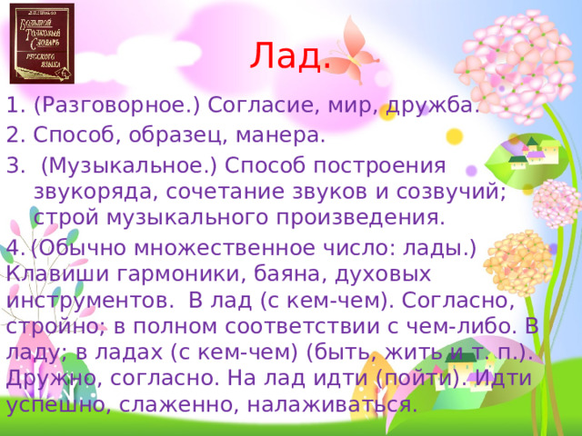 Лад. 1. (Разговорное.) Согласие, мир, дружба. Способ, образец, манера.  (Музыкальное.) Способ построения звукоряда, сочетание звуков и созвучий; строй музыкального произведения. 4.  (Обычно множественное число: лады.) Клавиши гармоники, баяна, духовых инструментов. В лад (с кем-чем). Согласно, стройно; в полном соответствии с чем-либо. В ладу; в ладах (с кем-чем) (быть, жить и т. п.). Дружно, согласно. На лад идти (пойти). Идти успешно, слаженно, налаживаться. 