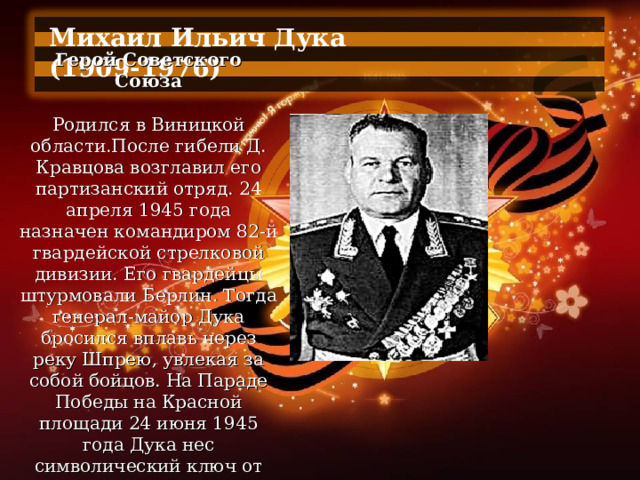 Михаил Ильич Дука (1909-1976)  Герой Советского Союза   Родился в Виницкой области.После гибели Д. Кравцова возглавил его партизанский отряд. 24 апреля 1945 года назначен командиром 82-й гвардейской стрелковой дивизии. Его гвардейцы штурмовали Берлин. Тогда генерал-майор Дука бросился вплавь через реку Шпрею, увлекая за собой бойцов. На Параде Победы на Красной площади 24 июня 1945 года Дука нес символический ключ от поверженного Берлина. 