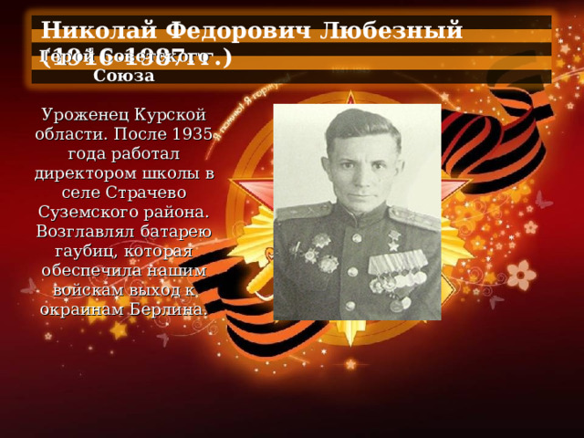 Николай Федорович Любезный (1916-1987гг.)  Герой Советского Союза   Уроженец Курской области. После 1935 года работал директором школы в селе Страчево Суземского района. Возглавлял батарею гаубиц, которая обеспечила нашим войскам выход к окраинам Берлина. 