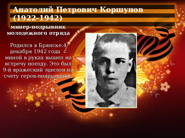 Анатолий Петрович Коршунов (1922-1942)  минер-подрывник молодежного отряда   Родился в Брянске.4 декабря 1942 года  с миной в руках вышел на встречу поезду. Это был 9-й вражеский эшелон на счету героя-подрывника. 