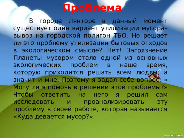 Проблема   В городе Лянторе в данный момент существует один вариант утилизации мусора– вывоз на городской полигон ТБО. Но решает ли это проблему утилизации бытовых отходов в экологическом смысле? Нет! Загрязнение Планеты мусором стало одной из основных экологических проблем в наше время, которую приходится решать всем людям, а значит и мне. Поэтому я задал себе вопрос: « Могу ли я помочь в решении этой проблемы?» Чтобы ответить на него я решил сам исследовать и проанализировать эту проблему в своей работе, которая называется «Куда девается мусор?». 