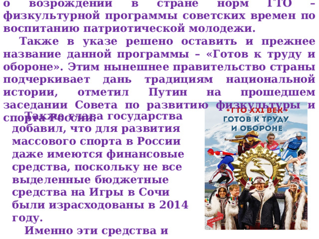 Глава России Владимир Путин подписал указ о возрождении в стране норм ГТО – физкультурной программы советских времен по воспитанию патриотической молодежи. Также в указе решено оставить и прежнее название данной программы – «Готов к труду и обороне». Этим нынешнее правительство страны подчеркивает дань традициям национальной истории, отметил Путин на прошедшем заседании Совета по развитию физкультуры и спорта России. Также глава государства добавил, что для развития массового спорта в России даже имеются финансовые средства, поскольку не все выделенные бюджетные средства на Игры в Сочи были израсходованы в 2014 году. Именно эти средства и планируется освоить для начала действия программы ГТО. 