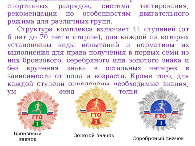 Содержание комплекса  – нормативы ГТО и спортивных разрядов, система тестирования, рекомендации по особенностям двигательного режима для различных групп. Структура комплекса включает 11 ступеней (от 6 лет до 70 лет и старше), для каждой из которых установлены виды испытаний и нормативы их выполнения для права получения в первых семи из них бронзового, серебряного или золотого знака и без вручения знака в остальных четырех в зависимости от пола и возраста. Кроме того, для каждой ступени определены необходимые знания, умения и рекомендации к двигательному режиму. Бронзовый значок Золотой значок Серебряный значок 