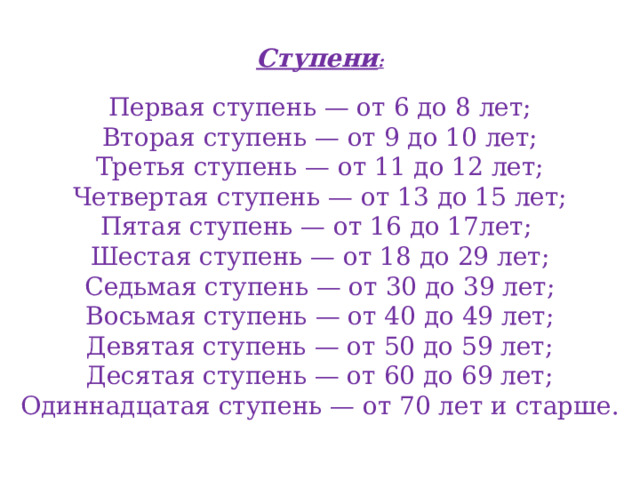 Ступени :  Первая ступень — от 6 до 8 лет; Вторая ступень — от 9 до 10 лет; Третья ступень — от 11 до 12 лет; Четвертая ступень — от 13 до 15 лет; Пятая ступень — от 16 до 17лет;  Шестая ступень — от 18 до 29 лет; Седьмая ступень — от 30 до 39 лет; Восьмая ступень — от 40 до 49 лет; Девятая ступень — от 50 до 59 лет; Десятая ступень — от 60 до 69 лет; Одиннадцатая ступень — от 70 лет и старше. 