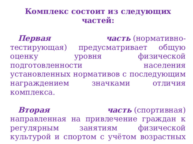 Комплекс состоит из следующих частей:  Первая часть  (нормативно-тестирующая) предусматривает общую оценку уровня физической подготовленности населения установленных нормативов с последующим награждением значками отличия комплекса.  Вторая часть  (спортивная) направленная на привлечение граждан к регулярным занятиям физической культурой и спортом с учётом возрастных групп населения с целью выполнения разрядных нормативов и получения массовых спортивных разрядов. 