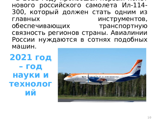 В 2021 году произошел первый полет нового российского самолета Ил-114-300, который должен стать одним из главных инструментов, обеспечивающих транспортную связность регионов страны. Авиалинии России нуждаются в сотнях подобных машин. 2021 год – год науки и технологий  