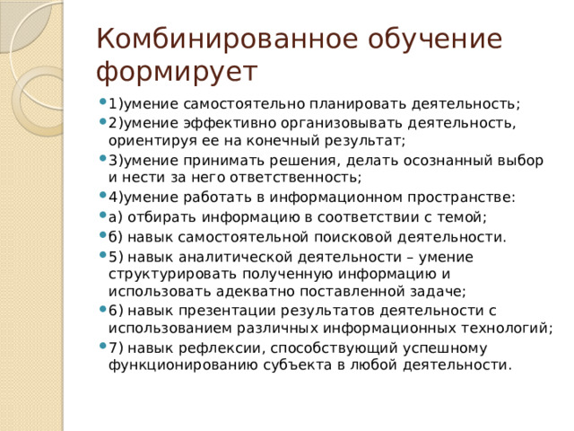 Комбинированное обучение формирует 1)умение самостоятельно планировать деятельность; 2)умение эффективно организовывать деятельность, ориентируя ее на конечный результат; 3)умение принимать решения, делать осознанный выбор и нести за него ответственность; 4)умение работать в информационном пространстве: а) отбирать информацию в соответствии с темой; б) навык самостоятельной поисковой деятельности. 5) навык аналитической деятельности – умение структурировать полученную информацию и использовать адекватно поставленной задаче; 6) навык презентации результатов деятельности с использованием различных информационных технологий; 7) навык рефлексии, способствующий успешному функционированию субъекта в любой деятельности. 