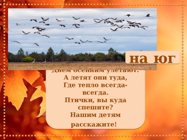 на юг     Сотни птиц, собравшись в стаи, Днем осенним улетают. А летят они туда, Где тепло всегда-всегда. Птички, вы куда спешите? Нашим детям расскажите!        