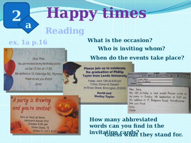  Happy times 2 a Reading What is the occasion? ex. 1a p.16 Who is inviting whom? When do the events take place? How many abbreviated words can you find in the invitation cards? Guess what they stand for. 