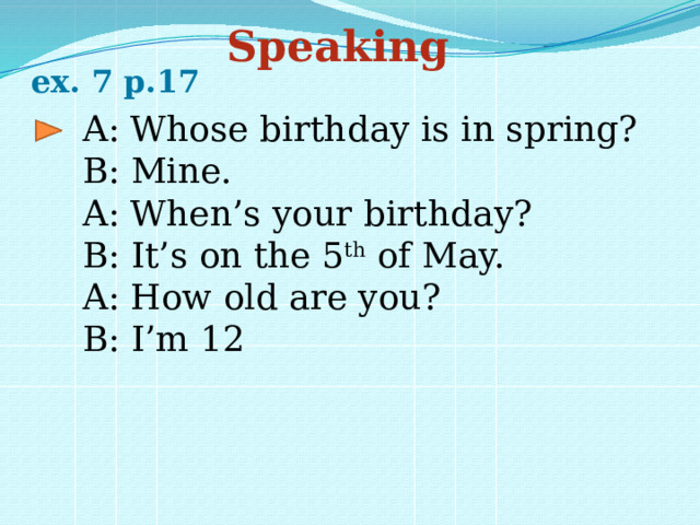 Speaking ex. 7 p.17 A: Whose birthday is in spring? B: Mine. A: When’s your birthday? B: It’s on the 5 th of May. A: How old are you? B: I’m 12 