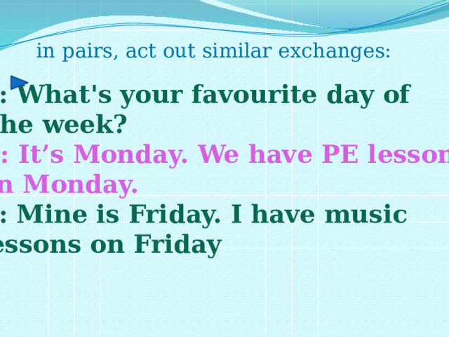 in pairs, act out similar exchanges: A: What's your favourite day of  the week? B: It’s Monday. We have PE lessons on Monday. A: Mine is Friday. I have music lessons on Friday 