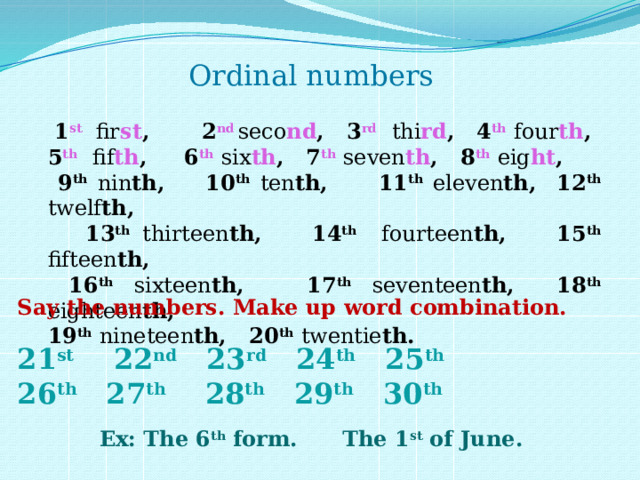Ordinal numbers  1 st fir st , 2 nd  seco nd , 3 rd  thi rd , 4 th  four th , 5 th  fif th , 6 th  six th , 7 th  seven th , 8 th  eig ht ,  9 th  nin th, 10 th  ten th, 11 th  eleven th, 12 th  twelf th,  13 th  thirteen th, 14 th  fourteen th, 15 th  fifteen th,  16 th  sixteen th, 17 th  seventeen th, 18 th  eighteen th, 19 th  nineteen th, 20 th  twentie th. Say the numbers. Make up word combination.  21 st 22 nd 23 rd 24 th 25 th 26 th 27 th 28 th 29 th 30 th  Ex: The 6 th form. The 1 st of June. 