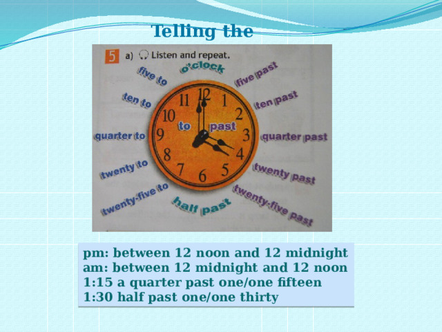 Telling the time pm: between 12 noon and 12 midnight am: between 12 midnight and 12 noon 1:15 a quarter past one/one fifteen 1:30 half past one/one thirty 