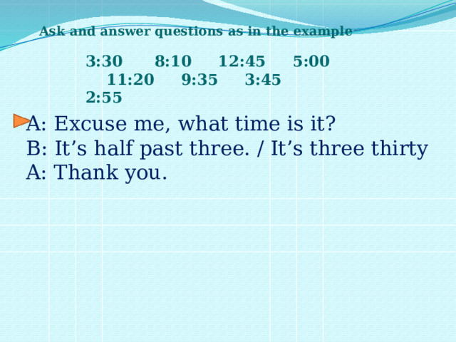 Ask and answer questions as in the example 3:30 8:10 12:45 5:00 11:20 9:35 3:45 2:55 A: Excuse me, what time is it? B: It’s half past three. / It’s three thirty A: Thank you. 