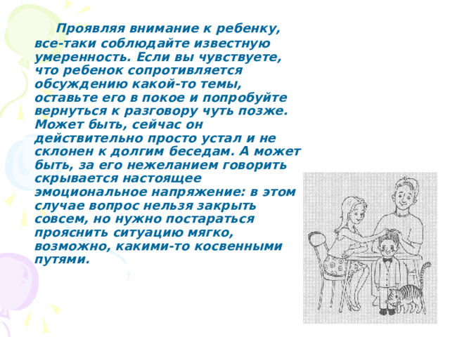  Проявляя внимание к ребенку, все-таки соблюдайте известную умеренность. Если вы чувствуете, что ребенок сопротивляется обсуждению какой-то темы, оставьте его в покое и попробуйте вернуться к разговору чуть позже. Может быть, сейчас он действительно просто устал и не склонен к долгим беседам. А может быть, за его нежеланием говорить скрывается настоящее эмоциональное напряжение: в этом случае вопрос нельзя закрыть совсем, но нужно постараться прояснить ситуацию мягко, возможно, какими-то косвенными путями. 