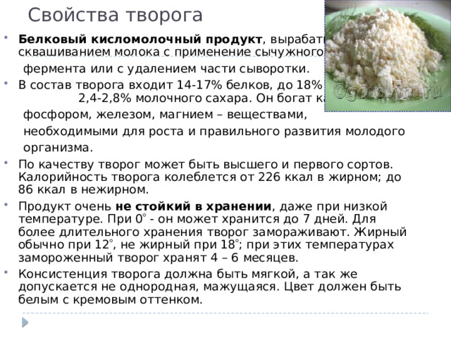 Свойства творога Б елковый кисломолочный продукт , вырабатываемый cквашиванием молока с применение сычужного  фермента или с удалением части сыворотки. В состав творога входит 14-17% белков, до 18% жира, 2,4-2,8% молочного сахара. Он богат кальцием,  фосфором, железом, магнием – веществами,  необходимыми для роста и правильного развития молодого  организма. По качеству творог может быть высшего и первого сортов. Калорийность творога колеблется от 226 ккал в жирном; до 86 ккал в нежирном. Продукт очень не стойкий в хранении , даже при низкой температуре. При 0  - он может хранится до 7 дней. Для более длительного хранения творог замораживают. Жирный обычно при 12  , не жирный при 18  ; при этих температурах замороженный творог хранят 4 – 6 месяцев. Консистенция творога должна быть мягкой, а так же допускается не однородная, мажущаяся. Цвет должен быть белым с кремовым оттенком. 