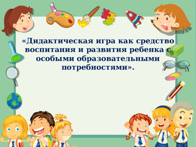    «Дидактическая игра как средство воспитания и развития ребенка с особыми образовательными потребностями».           