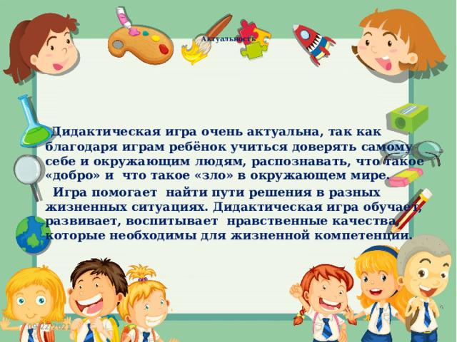     Актуальность   Дидактическая игра очень актуальна, так как благодаря играм ребёнок учиться доверять самому себе и окружающим людям, распознавать, что такое «добро» и что такое «зло» в окружающем мире.  Игра помогает найти пути решения в разных жизненных ситуациях. Дидактическая игра обучает, развивает, воспитывает нравственные качества, которые необходимы для жизненной компетенции.  09/22/2021 