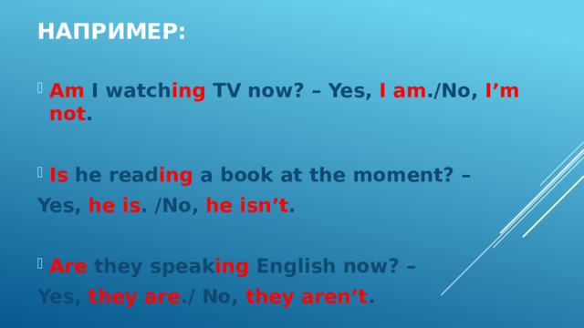 Например: Am I watch ing TV now? – Yes, I am ./No, I’m not .  Is he read ing a book at the moment? – Yes, he is . /No, he isn’t .  Are they speak ing English now? – Yes, they are ./ No, they aren’t . 