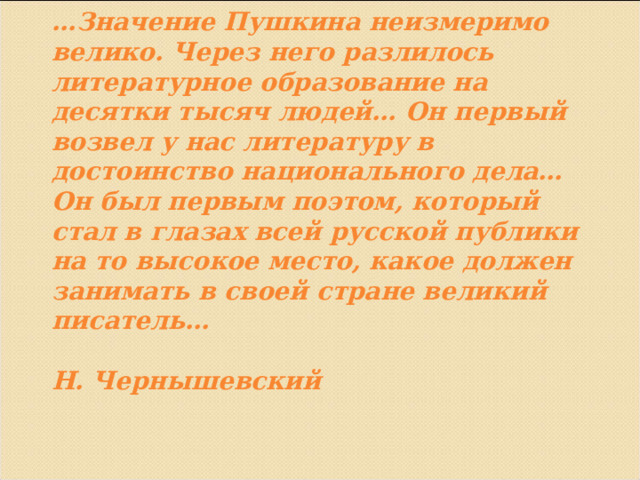 … Значение Пушкина неизмеримо велико. Через него разлилось литературное образование на десятки тысяч людей… Он первый возвел у нас литературу в достоинство национального дела…Он был первым поэтом, который стал в глазах всей русской публики на то высокое место, какое должен занимать в своей стране великий писатель…   Н. Чернышевский   