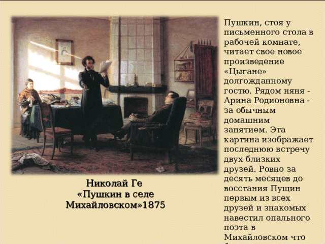 Пушкин, стоя у письменного стола в рабочей комнате, читает свое новое произведение «Цыгане» долгожданному гостю. Рядом няня - Арина Родионовна - за обычным домашним занятием. Эта картина изображает последнюю встречу двух близких друзей. Ровно за десять месяцев до восстания Пущин первым из всех друзей и знакомых навестил опального поэта в Михайловском что было далеко не безопасно. Николай Ге «Пушкин в селе Михайловском»1875 