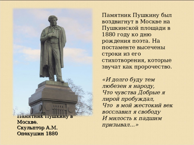 Памятник Пушкину был воздвигнут в Москве на Пушкинской площади в 1880 году ко дню рождения поэта . На постаменте высечены строки из его стихотворения, которые звучат как пророчество. «И долго буду тем любезен я народу, Что чувства Добрые я лирой пробуждал, Что в мой жестокий век восславил я свободу И милость к падшим призывал…» Памятник Пушкину в Москве.  Скульптор А.М. Опекушин 1880   