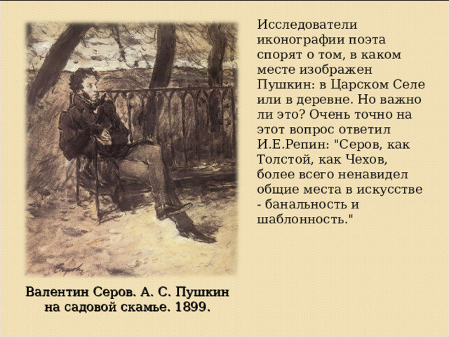 Исследователи иконографии поэта спорят о том, в каком месте изображен Пушкин: в Царском Селе или в деревне. Но важно ли это? Очень точно на этот вопрос ответил И.Е.Репин: 