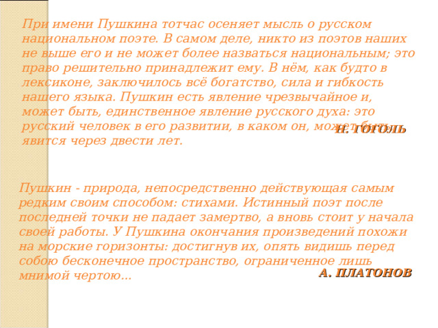 При имени Пушкина тотчас осеняет мысль о русском национальном поэте. В самом деле, никто из поэтов наших не выше его и не может более назваться национальным; это право решительно принадлежит ему. В нём, как будто в лексиконе, заключилось всё богатство, сила и гибкость нашего языка. Пушкин есть явление чрезвычайное и, может быть, единственное явление русского духа: это русский человек в его развитии, в каком он, может быть, явится через двести лет. Н. ГОГОЛЬ Пушкин - природа, непосредственно действующая самым редким своим способом: стихами. Истинный поэт после последней точки не падает замертво, а вновь стоит у начала своей работы. У Пушкина окончания произведений похожи на морские горизонты: достигнув их, опять видишь перед собою бесконечное пространство, ограниченное лишь мнимой чертою... А. ПЛАТОНОВ 