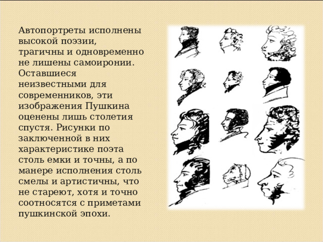 Автопортреты исполнены высокой поэзии, трагичны и одновременно не лишены самоиронии. Оставшиеся неизвестными для современников, эти изображения Пушкина оценены лишь столетия спустя. Рисунки по заключенной в них характеристике поэта столь емки и точны, а по манере исполнения столь смелы и артистичны, что не стареют, хотя и точно соотносятся с приметами пушкинской эпохи. 